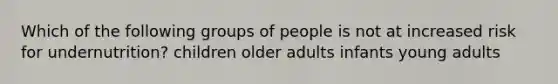 Which of the following groups of people is not at increased risk for undernutrition? children older adults infants young adults