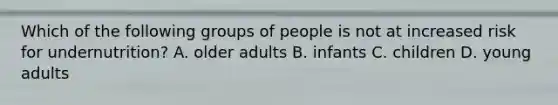 Which of the following groups of people is not at increased risk for undernutrition? A. older adults B. infants C. children D. young adults