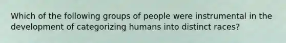 Which of the following groups of people were instrumental in the development of categorizing humans into distinct races?