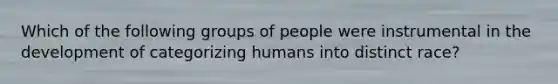 Which of the following groups of people were instrumental in the development of categorizing humans into distinct race?