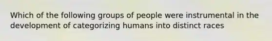 Which of the following groups of people were instrumental in the development of categorizing humans into distinct races