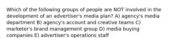 Which of the following groups of people are NOT involved in the development of an advertiser's media plan? A) agency's media department B) agency's account and creative teams C) marketer's brand management group D) media buying companies E) advertiser's operations staff