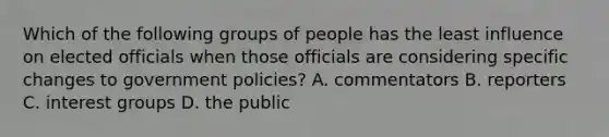 Which of the following groups of people has the least influence on elected officials when those officials are considering specific changes to government policies? A. commentators B. reporters C. interest groups D. the public