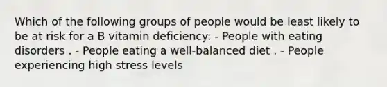 Which of the following groups of people would be least likely to be at risk for a B vitamin deficiency: - People with eating disorders . - People eating a well-balanced diet . - People experiencing high stress levels