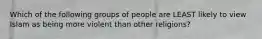 Which of the following groups of people are LEAST likely to view Islam as being more violent than other religions?