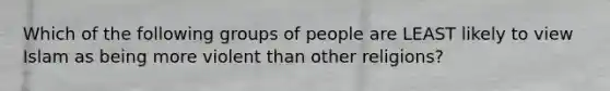 Which of the following groups of people are LEAST likely to view Islam as being more violent than other religions?