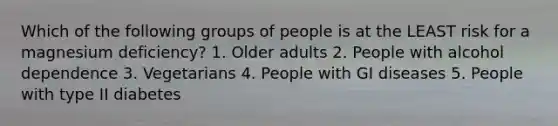 Which of the following groups of people is at the LEAST risk for a magnesium deficiency? 1. Older adults 2. People with alcohol dependence 3. Vegetarians 4. People with GI diseases 5. People with type II diabetes