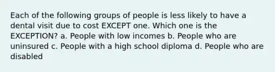 Each of the following groups of people is less likely to have a dental visit due to cost EXCEPT one. Which one is the EXCEPTION? a. People with low incomes b. People who are uninsured c. People with a high school diploma d. People who are disabled