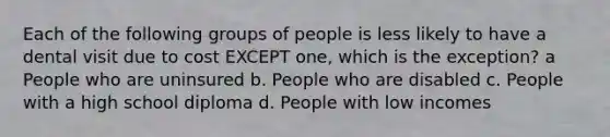 Each of the following groups of people is less likely to have a dental visit due to cost EXCEPT one, which is the exception? a People who are uninsured b. People who are disabled c. People with a high school diploma d. People with low incomes