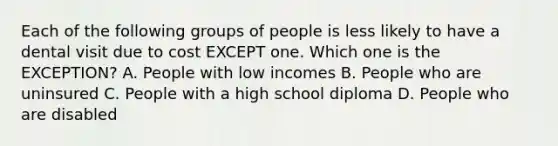 Each of the following groups of people is less likely to have a dental visit due to cost EXCEPT one. Which one is the EXCEPTION? A. People with low incomes B. People who are uninsured C. People with a high school diploma D. People who are disabled