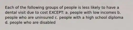 Each of the following groups of people is less likely to have a dental visit due to cost EXCEPT: a. people with low incomes b. people who are uninsured c. people with a high school diploma d. people who are disabled