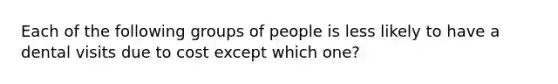 Each of the following groups of people is less likely to have a dental visits due to cost except which one?