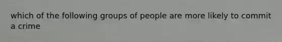 which of the following groups of people are more likely to commit a crime