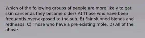 Which of the following groups of people are more likely to get skin cancer as they become older? A) Those who have been frequently over-exposed to the sun. B) Fair skinned blonds and redheads. C) Those who have a pre-existing mole. D) All of the above.