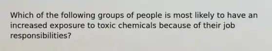 Which of the following groups of people is most likely to have an increased exposure to toxic chemicals because of their job responsibilities?