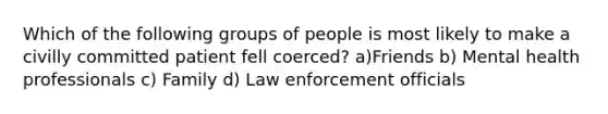 Which of the following groups of people is most likely to make a civilly committed patient fell coerced? a)Friends b) Mental health professionals c) Family d) Law enforcement officials