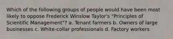 Which of the following groups of people would have been most likely to oppose Frederick Winslow Taylor's "Principles of Scientific Management"? a. Tenant farmers b. Owners of large businesses c. White-collar professionals d. Factory workers