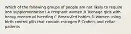 Which of the following groups of people are not likely to require iron supplementation? A Pregnant women B Teenage girls with heavy menstrual bleeding C Breast-fed babies D Women using birth control pills that contain estrogen E Crohn's and celiac patients