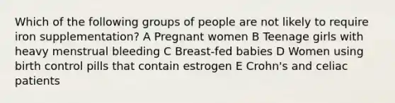 Which of the following groups of people are not likely to require iron supplementation? A Pregnant women B Teenage girls with heavy menstrual bleeding C Breast-fed babies D Women using birth control pills that contain estrogen E Crohn's and celiac patients