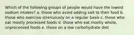 Which of the following groups of people would have the lowest sodium intakes? a. those who avoid adding salt to their food b. those who exercise strenuously on a regular basis c. those who eat mostly processed foods d. those who eat mostly whole, unprocessed foods e. those on a low carbohydrate diet