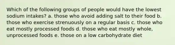 Which of the following groups of people would have the lowest sodium intakes? a. those who avoid adding salt to their food b. those who exercise strenuously on a regular basis c. those who eat mostly processed foods d. those who eat mostly whole, unprocessed foods e. those on a low carbohydrate diet