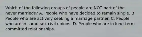 Which of the following groups of people are NOT part of the never marrieds? A. People who have decided to remain single. B. People who are actively seeking a marriage partner. C. People who are in same-sex civil unions. D. People who are in long-term committed relationships.