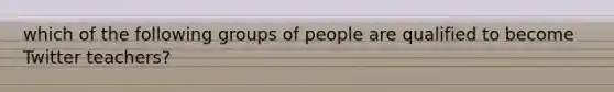 which of the following groups of people are qualified to become Twitter teachers?