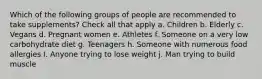 Which of the following groups of people are recommended to take supplements? Check all that apply a. Children b. Elderly c. Vegans d. Pregnant women e. Athletes f. Someone on a very low carbohydrate diet g. Teenagers h. Someone with numerous food allergies I. Anyone trying to lose weight j. Man trying to build muscle