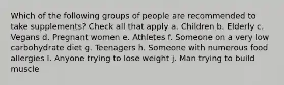 Which of the following groups of people are recommended to take supplements? Check all that apply a. Children b. Elderly c. Vegans d. Pregnant women e. Athletes f. Someone on a very low carbohydrate diet g. Teenagers h. Someone with numerous food allergies I. Anyone trying to lose weight j. Man trying to build muscle