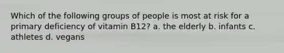 Which of the following groups of people is most at risk for a primary deficiency of vitamin B12? a. the elderly b. infants c. athletes d. vegans