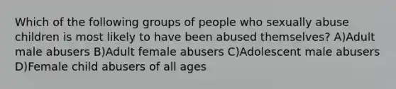 Which of the following groups of people who sexually abuse children is most likely to have been abused themselves? A)Adult male abusers B)Adult female abusers C)Adolescent male abusers D)Female child abusers of all ages