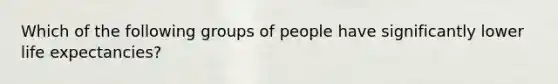 Which of the following groups of people have significantly lower life expectancies?