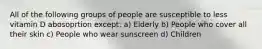 All of the following groups of people are susceptible to less vitamin D abosoprtion except: a) Elderly b) People who cover all their skin c) People who wear sunscreen d) Children