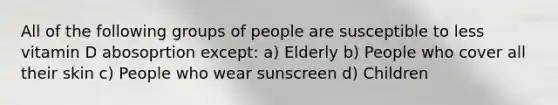 All of the following groups of people are susceptible to less vitamin D abosoprtion except: a) Elderly b) People who cover all their skin c) People who wear sunscreen d) Children