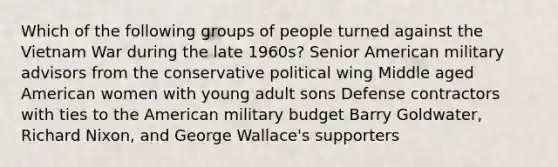 Which of the following groups of people turned against the Vietnam War during the late 1960s? Senior American military advisors from the conservative political wing Middle aged American women with young adult sons Defense contractors with ties to the American military budget Barry Goldwater, Richard Nixon, and George Wallace's supporters