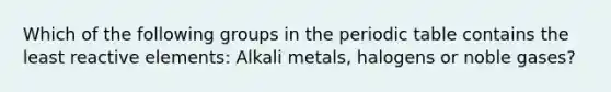 Which of the following groups in the periodic table contains the least reactive elements: Alkali metals, halogens or noble gases?