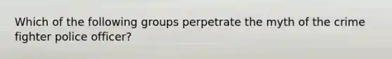 Which of the following groups perpetrate the myth of the crime fighter police officer?