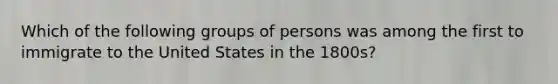 Which of the following groups of persons was among the first to immigrate to the United States in the 1800s?