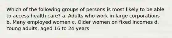 Which of the following groups of persons is most likely to be able to access health care? a. Adults who work in large corporations b. Many employed women c. Older women on fixed incomes d. Young adults, aged 16 to 24 years