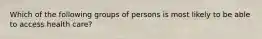 Which of the following groups of persons is most likely to be able to access health care?