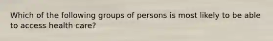 Which of the following groups of persons is most likely to be able to access health care?