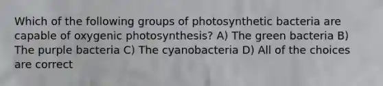 Which of the following groups of photosynthetic bacteria are capable of oxygenic photosynthesis? A) The green bacteria B) The purple bacteria C) The cyanobacteria D) All of the choices are correct