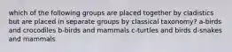 which of the following groups are placed together by cladistics but are placed in separate groups by classical taxonomy? a-birds and crocodiles b-birds and mammals c-turtles and birds d-snakes and mammals