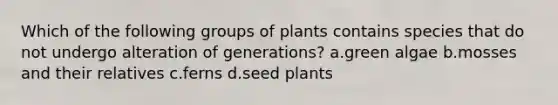 Which of the following groups of plants contains species that do not undergo alteration of generations? a.green algae b.mosses and their relatives c.ferns d.seed plants