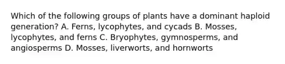 Which of the following groups of plants have a dominant haploid generation? A. Ferns, lycophytes, and cycads B. Mosses, lycophytes, and ferns C. Bryophytes, gymnosperms, and angiosperms D. Mosses, liverworts, and hornworts