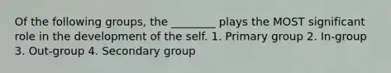 Of the following groups, the ________ plays the MOST significant role in the development of the self. 1. Primary group 2. In-group 3. Out-group 4. Secondary group