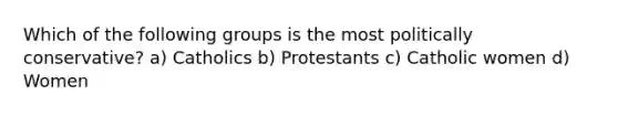 Which of the following groups is the most politically conservative? a) Catholics b) Protestants c) Catholic women d) Women