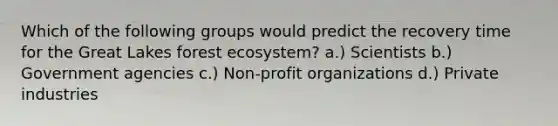 Which of the following groups would predict the recovery time for the Great Lakes forest ecosystem? a.) Scientists b.) Government agencies c.) Non-profit organizations d.) Private industries