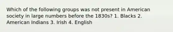 Which of the following groups was not present in American society in large numbers before the 1830s? 1. Blacks 2. American Indians 3. Irish 4. English