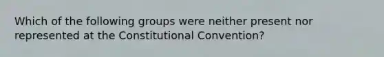 Which of the following groups were neither present nor represented at the Constitutional Convention?